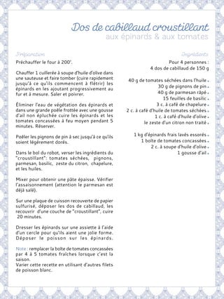 Pour 4 personnes :
4 dos de cabillaud de 150 g
40 g de tomates séchées dans l’huile
30 g de pignons de pin
40 g de parmesan râpé
15 feuilles de basilic
3 c. à café de chapelure
2 c. à café d’huile de tomates séchées
1 c. à café d’huile d’olive
le zeste d’un citron non traité
1 kg d’épinards frais lavés essorés
1 boîte de tomates concassées
2 c. à soupe d’huile d’olive
1 gousse d’ail
Préchauffer le four à 200°.
Chauffer 1 cuillerée à soupe d’huile d’olive dans
une sauteuse et faire tomber (cuire rapidement
jusqu’à ce qu’ils commencent à flétrir) les
épinards en les ajoutant progressivement au
fur et à mesure. Saler et poivrer.
Éliminer l’eau de végétation des épinards et
dans une grande poêle frottée avec une gousse
d’ail non épluchée cuire les épinards et les
tomates concassées à feu moyen pendant 5
minutes. Réserver.
Poêler les pignons de pin à sec jusqu’à ce qu’ils
soient légèrement dorés.
Dans le bol du robot, verser les ingrédients du
“croustillant“: tomates séchées, pignons,
parmesan, basilic, zeste du citron, chapelure,
et les huiles.
Mixer pour obtenir une pâte épaisse. Vérifier
l’assaisonnement (attention le parmesan est
déjà salé).
Sur une plaque de cuisson recouverte de papier
sulfurisé, déposer les dos de cabillaud, les
recouvrir d’une couche de “croustillant”, cuire
20 minutes.
Dresser les épinards sur une assiette à l’aide
d’un cercle pour qu’ils aient une jolie forme.
Déposer le poisson sur les épinards.
Note : remplacer la boîte de tomates concassées
par 4 à 5 tomates fraîches lorsque c’est la
saison.
Varier cette recette en utilisant d’autres filets
de poisson blanc.
 