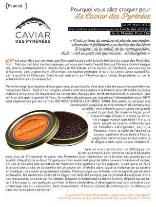 Le 29 Mars 2012
Rencontres gastronomiques du Cercle des artisans
Au 6, Mandel, Paris 16e
est peut-être par ces mots que Rimbaud aurait conté la belle histoire du caviar des Pyrénées.
Tels sont en tout cas les paysages qui nous viennent à l’esprit lorsque Florence Grimm évoque
ses alevins amoureusement choyés dans le Val d’Aran, entre Luchon et l’Andorre, aux sources de
la Garonne. L’esturgeon étant désormais une espèce protégée, le salut du caviar passe aujourd’hui
par la qualité de l’élevage. C’est le pari entrepris par Florence qui a choisi de produire un caviar
actuellement en conversion bio.
Parmi les vingt-huit espèces d’esturgeon, une, en particulier, s’est plue dans les eaux vives pyrénéennes,
l’acipenser baerii. Sept à huit longues années sont nécessaires à la femelle pour atteindre sa pleine
maturité et ce, tout en respectant un cahier des charges très strict en matière de production. Des
critères tels que la pureté de l’eau, le nombre de poissons par bassin ou l’alimentation sans OGM
sont réglementés par les normes ISO 9000:2008 et ISO 14001 :2004. Des œufs, du sel pour une
conservation jusqu’à un an et le minimum de conservateur
possible : trois éléments garantissant une grande
pureté du produit. De la même façon, point
d’assemblage d’œufs à la mise en boîte.
« A chaque maman son bébé ! Il y aura
donc autant de caviars différents que
de femelles esturgeons», explique
Florence. Ainsi, la taille de l’œuf et sa
couleur varieront d’une boîte à l’autre,
gage d’un caviar unique et d’un plaisir à
la dégustation sans cesse renouvelé.
Avec sa micro-production de 900 kg par an
(si on la compare à son voisin le caviar d’Aquitaine
avec plus de 20 tonnes), le caviar des Pyrénées joue néanmoins dans la cour des grands par sa
qualité. Dégustez-le au bout de quelques mois seulement pour de belles saveurs minérales et iodées,
douces et laissant une sensation de fraîcheur très agréable sur les papilles. Il sait aussi se faire
attendre une année, et se bonifie tel un grand vin. Il révèle alors toute la richesse de sa palette
aromatique : des notes puissamment salines, filant presque sur le fumé, une incroyable persistance
en bouche. De nombreux chefs de la région ont déjà été conquis par ce produit d’exception. Hors
des restaurants, le caviar se fait simple. Dégusté à température à même la main, déposé sur un bel
œuf à la coque ou sur quelques pommes de terre rondelettes, il développera tout son caractère pour
un mariage des plus savoureux. Seul inconvénient : il faudra s’armer de patience pour le débusquer
dans les rares points de vente !
A partir de 60¤ les 30 grammes. www.caviar-des-pyrenees.fr
Distribué à Paris par l’Epicerie Générale, 43 rue de Verneuil, 75007
 