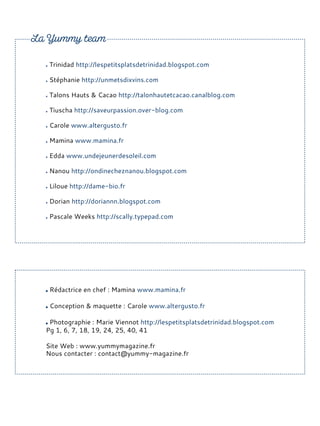 Trinidad http://lespetitsplatsdetrinidad.blogspot.com
Stéphanie http://unmetsdixvins.com
Talons Hauts & Cacao http://talonhautetcacao.canalblog.com
Tiuscha http://saveurpassion.over-blog.com
Carole www.altergusto.fr
Mamina www.mamina.fr
Edda www.undejeunerdesoleil.com
Nanou http://ondinecheznanou.blogspot.com
Liloue http://dame-bio.fr
Dorian http://doriannn.blogspot.com
Pascale Weeks http://scally.typepad.com
Rédactrice en chef : Mamina www.mamina.fr
Conception & maquette : Carole www.altergusto.fr
Photographie : Marie Viennot http://lespetitsplatsdetrinidad.blogspot.com
Pg 1, 6, 7, 18, 19, 24, 25, 40, 41
Site Web : www.yummymagazine.fr
Nous contacter : contact@yummy-magazine.fr
 