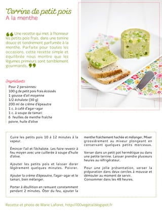 Cuire les petits pois 10 à 12 minutes à la
vapeur.
Émincer l'ail et l'échalote. Les faire revenir à
feu moyen avec une cuillerée à soupe d'huile
d'olive.
Ajouter les petits pois et laisser dorer
légèrement quelques minutes. Poivrer.
Ajouter la crème d'épeautre, l'agar-agar et le
tamari, bien mélanger.
Porter à ébullition en remuant constamment
pendant 2 minutes. Ôter du feu, ajouter la
menthe fraîchement hachée et mélanger. Mixer
grossièrement au mixeur plongeant en
conservant quelques petits morceaux.
Verser dans un petit pot hermétique ou dans
une petite terrine. Laisser prendre plusieurs
heures au réfrigérateur.
Pour une jolie présentation, verser la
préparation dans deux cercles à mousse et
démouler au moment de servir.
Consommer dans les 48 heures.
Pour 2 personnes:
100 g de petit pois frais écossés
1 gousse d'ail moyenne
1/2 échalote (30 g)
200 ml de crème d'épeautre
1 c. à café d'agar-agar
1 c. à soupe de tamari
6 feuilles de menthe fraîche
poivre, huile d'olive
 