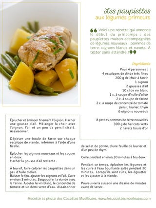 Éplucher et émincer finement l'oignon. Hacher
une gousse d'ail. Mélanger la chair avec
l'oignon, l'ail et un peu de persil ciselé.
Assaisonner.
Déposer une boule de farce sur chaque
escalope de viande, refermer à l’aide d’une
ficelle.
Éplucher les oignons nouveaux et les couper
en deux.
Hacher la gousse d'ail restante .
À feu vif, faire colorer les paupiettes dans un
peu d’huile d’olive.
Baisser le feu, ajouter les oignons et l'ail. Cuire
environ 3 minutes. Saupoudrer la viande avec
la farine. Ajouter le vin blanc, le concentré de
tomate et un demi verre d'eau. Assaisonner
de sel et de poivre, d’une feuille de laurier et
d’un peu de thym.
Cuire pendant environ 30 minutes à feu doux.
Pendant ce temps, éplucher les légumes et
les cuire à l'eau bouillante salée pendant 20
minutes. Lorsqu’ils sont cuits, les égoutter
et les ajouter à la viande.
Poursuivre la cuisson une dizaine de minutes
avant de servir.
Pour 4 personnes :
4 escalopes de dinde très fines
200 g de chair à farcir
1 oignon
2 gousses d'ail
10 cl de vin blanc
1 c. à soupe d'huile d'olive
2 c. à soupe de farine
2 c. à soupe de concentré de tomate
persil, laurier, thym
6 oignons nouveaux
8 petites pommes de terre nouvelles
300 g de haricots verts
2 navets boule d'or
 