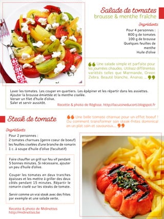 Laver les tomates. Les couper en quartiers. Les épépiner et les répartir dans les assiettes.
Ajouter la brousse émiettée et la menthe ciselée.
Verser un filet d'huile d'olive.
Saler et servir aussitôt.
Pour 4 personnes :
800 g de tomates
100 g de brousse
Quelques feuilles de
menthe
Huile d'olive
Pour 2 personnes :
2 tomates charnues (genre coeur de boeuf)
les feuilles ciselées d'une branche de romarin
1 c. à soupe d'huile d'olive (facultatif)
Faire chauffer un grill sur feu vif pendant
5 bonnes minutes. Si nécessaire, ajouter
un peu d'huile d'olive.
Couper les tomates en deux tranches
épaisses et les mettre à griller des deux
côtés pendant 15 minutes. Répartir le
romarin ciselé sur les steaks de tomate.
Servir comme un vrai steak avec des frites
par exemple et une salade verte.
 