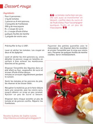 Préchauffer le four à 190°.
Laver et sécher les tomates. Les couper en
deux et les épépiner.
Laver et sécher les mini poivrons ou, sinon,
détailler le poivron rouge en lamelles en
veillant à bien enlever les membranes
blanches et les graines.
Disposer l'ensemble des légumes dans un
plat allant au four, saupoudrer de sucre et
arroser d'huile d'olive dessus.
minutes en arrosant régulièrement pendant
la cuisson.
Sortir les tomates et les poivrons du plat,
les réserver et les laisser tiédir.
Récupérer la moitié du jus et le faire réduire
dans une casserole, avec les raisins secs,
jusqu'à obtenir un sirop un peu caramel.
Ajouter un peu de sucre si besoin.
Disposer dans chaque assiette un peu de
tomate et de poivron confits. Répartir les
framboises.
Façonner des petites quenelles avec le
mascarpone. Les disposer dans les assiettes
et arroser l'ensemble avec le sirop aux raisins
secs. Parsemer de quelques feuilles de menthe
ciselées. Servir immédiatement.
Pour 6 personnes :
1 kg de tomates
1 poivron ou 4 mini poivrons
1 barquette de framboises
200 g de mascarpone
8 c. à soupe de sucre
6 c. à soupe d'huile d'olive
quelques feuilles de menthe
1 poignée de raisins secs
 