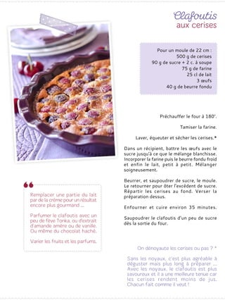 Préchauffer le four à 180°.
Tamiser la farine.
Laver, équeuter et sécher les cerises.*
Dans un récipient, battre les œufs avec le
sucre jusqu‘à ce que le mélange blanchisse.
Incorporer la farine puis le beurre fondu froid
et enfin le lait, petit à petit. Mélanger
soigneusement.
Beurrer, et saupoudrer de sucre, le moule.
Le retourner pour ôter l'excédent de sucre.
Répartir les cerises au fond. Verser la
préparation dessus.
Enfourner et cuire environ 35 minutes.
Saupoudrer le clafoutis d’un peu de sucre
dès la sortie du four.
Pour un moule de 22 cm :
500 g de cerises
90 g de sucre + 2 c. à soupe
75 g de farine
25 cl de lait
3 œufs
40 g de beurre fondu
 