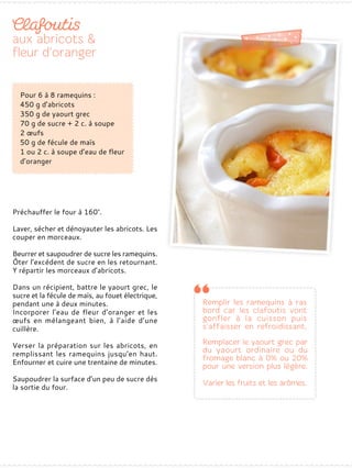 Préchauffer le four à 160°.
Laver, sécher et dénoyauter les abricots. Les
couper en morceaux.
Beurrer et saupoudrer de sucre les ramequins.
Ôter l’excédent de sucre en les retournant.
Y répartir les morceaux d’abricots.
Dans un récipient, battre le yaourt grec, le
sucre et la fécule de maïs, au fouet électrique,
pendant une à deux minutes.
Incorporer l’eau de fleur d’oranger et les
œufs en mélangeant bien, à l’aide d’une
cuillère.
Verser la préparation sur les abricots, en
remplissant les ramequins jusqu’en haut.
Enfourner et cuire une trentaine de minutes.
Saupoudrer la surface d’un peu de sucre dès
la sortie du four.
Pour 6 à 8 ramequins :
450 g d’abricots
350 g de yaourt grec
70 g de sucre + 2 c. à soupe
2 œufs
50 g de fécule de maïs
1 ou 2 c. à soupe d’eau de fleur
d’oranger
 