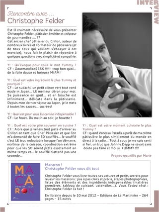 Y! : Qu’évoque pour vous le mot Yummy ?
CF : GourmandiseSSSS !!!!!! trop bon quoi…
de la folie douce et furieuse MIAM !
Y! : Quel est votre ingrédient le plus Yummy et
pourquoi ?
CF : Le sudachi, un petit citron vert tout rond
made in Japan… LE meilleur citron pour moi.
Sa puissance en goût… et en bouche est
infiniment… délicate dans la pâtisserie.
Depuis mon dernier séjour au Japon, je le mets
à toutes les sauces… sucrées!
Y! : Quel est pour vous l'ustensile indispensable ?
CF : Le fouet. Du matin au soir, je fouette !
Y! : Quel est votre pire souvenir en cuisine ?
CF : Alors que je venais tout juste d'arriver au
Crillon en tant que Chef Pâtissier et que l'on
m'a demandé de faire 50 soufflés… le soufflé
c'est LE truc redoutable lorsque l'on démarre,
maîtrise de la cuisson, coordination extrême
pour que les 50 soient prêts exactement en
même temps et… le soufflé n'attend pas une
seconde…
Y! : Quel est votre moment culinaire le plus
Yummy ?
CF : quand Vanessa Paradis a parlé de ma crème
pâtissière le plus simplement du monde en
direct à la radio… Tout à coup je me suis senti
si fier, un truc que Johnny Depp ne savait sans
doute pas faire et moi si, YUMMY !!!!
Propos recueillis par Marie
Macaron !
Christophe Felder vous dit tout
Christophe Felder vous livre toutes ses astuces et petits secrets pour
réussir les macarons : pas à pas clairs et précis, étapes photographiées,
listes des éléments et des ingrédients indispensables (matières
premières, tableau de cuisson, ustensiles...). Vous l'aviez rêvé :
Christophe Felder l'a fait !
En librairie depuis le 10 mai 2012 - Editions de La Martinière - 264
pages - 15 euros
Est-il vraiment nécessaire de vous présenter
Christophe Felder, pâtissier émérite et créateur
de gourmandise .... ??
Cet ancien chef pâtissier du Crillon, auteur de
nombreux livres et formateur de pâtissiers (et
de tous ceux qui veulent s’essayer à cet
exercice), nous fait le plaisir de répondre à
quelques questions avec simplicité et sympathie.
 