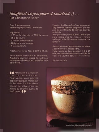 Pour 2 à 4 personnes
Temps de préparation: 15 minutes
Ingrédients :
225 g de chocolat à 70% de cacao
75 g de beurre
270 g de blancs d'œufs
100 g de sucre semoule
4 jaunes d'œufs
Préchauffez votre four à 210°C (th.7).
Faites fondre le chocolat au bain-marie.
Ajoutez le beurre et laissez-le fondre en
mélangeant de temps en temps hors du
bain-marie.
Fouettez les blancs d'œufs en incorporant
25g de sucre semoule par petites pincées,
puis ajoutez le reste de sucre en deux ou
trois fois.
Incorporez les jaunes d'œufs. Mélangez,
puis incorporez le chocolat fondu.
Mélangez très délicatement comme une
génoise.
Beurrez et sucrez abondamment un moule
à soufflé ou des tasses à thé.
Faites cuire au four pendant 10 à 15
minutes selon la consistance désirée. Le
cœur du soufflé doit rester crémeux.
Servez aussitôt.
 
