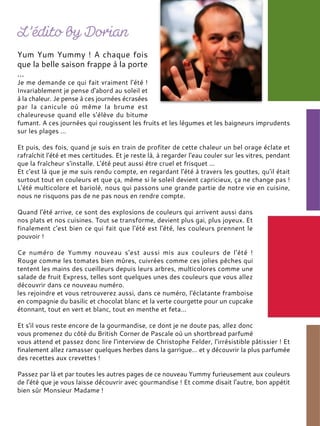 Yum Yum Yummy ! A chaque fois
que la belle saison frappe à la porte
…
Je me demande ce qui fait vraiment l'été !
Invariablement je pense d'abord au soleil et
à la chaleur. Je pense à ces journées écrasées
par la canicule où même la brume est
chaleureuse quand elle s'élève du bitume
fumant. A ces journées qui rougissent les fruits et les légumes et les baigneurs imprudents
sur les plages …
Et puis, des fois, quand je suis en train de profiter de cette chaleur un bel orage éclate et
rafraîchit l'été et mes certitudes. Et je reste là, à regarder l'eau couler sur les vitres, pendant
que la fraîcheur s'installe. L'été peut aussi être cruel et frisquet ...
Et c'est là que je me suis rendu compte, en regardant l'été à travers les gouttes, qu'il était
surtout tout en couleurs et que ça, même si le soleil devient capricieux, ça ne change pas !
L'été multicolore et bariolé, nous qui passons une grande partie de notre vie en cuisine,
nous ne risquons pas de ne pas nous en rendre compte.
Quand l'été arrive, ce sont des explosions de couleurs qui arrivent aussi dans
nos plats et nos cuisines. Tout se transforme, devient plus gai, plus joyeux. Et
finalement c'est bien ce qui fait que l'été est l'été, les couleurs prennent le
pouvoir !
Ce numéro de Yummy nouveau s'est aussi mis aux couleurs de l'été !
Rouge comme les tomates bien mûres, cuivrées comme ces jolies pêches qui
tentent les mains des cueilleurs depuis leurs arbres, multicolores comme une
salade de fruit Express, telles sont quelques unes des couleurs que vous allez
découvrir dans ce nouveau numéro.
les rejoindre et vous retrouverez aussi, dans ce numéro, l'éclatante framboise
en compagnie du basilic et chocolat blanc et la verte courgette pour un cupcake
étonnant, tout en vert et blanc, tout en menthe et feta…
Et s'il vous reste encore de la gourmandise, ce dont je ne doute pas, allez donc
vous promenez du côté du British Corner de Pascale où un shortbread parfumé
vous attend et passez donc lire l'interview de Christophe Felder, l'irrésistible pâtissier ! Et
finalement allez ramasser quelques herbes dans la garrigue… et y découvrir la plus parfumée
des recettes aux crevettes !
Passez par là et par toutes les autres pages de ce nouveau Yummy furieusement aux couleurs
de l'été que je vous laisse découvrir avec gourmandise ! Et comme disait l'autre, bon appétit
bien sûr Monsieur Madame !
 