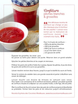 Équeuter les groseilles, les mixer puis
les passer au tamis pour obtenir une purée. Réserver dans un grand saladier.
Eplucher les pêches blanches et les couper en morceaux.
Prélever les grains de vanille à l'aide d'un couteau Ajouter les pêches, le jus de citron,
les grains de vanille et le sucre aux groseilles.
Laisser macérer environ deux heures, jusqu’à ce que la totalité du sucre ait fondu.
Verser le contenu du saladier dans une grande casserole et porter à ébullition sans
cesser de mélanger.
Laisser bouillir une dizaine de minutes en remuant sans cesse.
Pour tester si la consistance de la confiture est bonne, prélever une petite quantité
de confiture chaude et la déposer sur une assiette froide, si elle fige, elle est prête.
Ôter la confiture du feu et la verser dans des pots de confiture propres et ébouillantés
au préalable. Fermer bien les pots et les retourner jusqu'à refroidissement.
Pour 3 à 4 pots de confiture :
500 g de pêches blanches
200 g de groseilles
600 g de sucre à confiture
Le jus d'un demi citron
1/2 gousse de vanille
 