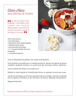Laver et dénoyauter les pêches. Les couper en 8 quartiers.
Faire chauffer une poêle avec la noisette de beurre. Ajouter les pêches et laisser
compoter quelques minutes, en conservant des morceaux entiers. Réserver.
Laver et sécher les fraises. Les couper en 4.
Monter la crème liquide en chantilly bien ferme, en ajoutant le sucre peu à peu.
Casser les meringues en morceaux grossiers dans un saladier. Ajouter la chantilly
puis les pêches refroidies et les morceaux de fraises. Mélanger délicatement.
Déguster bien frais.
Pour 6 personnes :
4-5 meringues
250 ml de crème entière liquide
4 pêches juste mûres
Une douzaine de fraises
1 c. à soupe bombée de sucre
en poudre
1 noisette de beurre
 