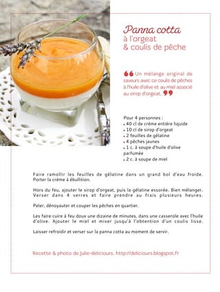 Faire ramollir les feuilles de gélatine dans un grand bol d’eau froide.
Porter la crème à ébullition.
Hors du feu, ajouter le sirop d’orgeat, puis la gélatine essorée. Bien mélanger.
Verser dans 4 verres et faire prendre au frais plusieurs heures.
Peler, dénoyauter et couper les pêches en quartier.
Les faire cuire à feu doux une dizaine de minutes, dans une casserole avec l’huile
d’olive. Ajouter le miel et mixer jusqu’à l’obtention d’un coulis lisse.
Laisser refroidir et verser sur la panna cotta au moment de servir.
Pour 4 personnes :
40 cl de crème entière liquide
10 cl de sirop d’orgeat
2 feuilles de gélatine
4 pêches jaunes
1 c. à soupe d’huile d’olive
parfumée
2 c. à soupe de miel
 