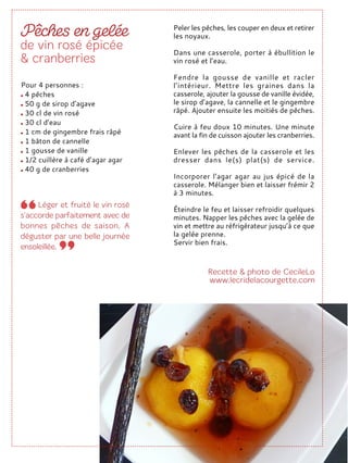 Peler les pêches, les couper en deux et retirer
les noyaux.
Dans une casserole, porter à ébullition le
vin rosé et l’eau.
Fendre la gousse de vanille et racler
l’intérieur. Mettre les graines dans la
casserole, ajouter la gousse de vanille évidée,
le sirop d’agave, la cannelle et le gingembre
râpé. Ajouter ensuite les moitiés de pêches.
Cuire à feu doux 10 minutes. Une minute
avant la fin de cuisson ajouter les cranberries.
Enlever les pêches de la casserole et les
dresser dans le(s) plat(s) de service.
Incorporer l’agar agar au jus épicé de la
casserole. Mélanger bien et laisser frémir 2
à 3 minutes.
Éteindre le feu et laisser refroidir quelques
minutes. Napper les pêches avec la gelée de
vin et mettre au réfrigérateur jusqu’à ce que
la gelée prenne.
Servir bien frais.
Pour 4 personnes :
4 pêches
50 g de sirop d’agave
30 cl de vin rosé
30 cl d’eau
1 cm de gingembre frais râpé
1 bâton de cannelle
1 gousse de vanille
1/2 cuillère à café d’agar agar
40 g de cranberries
 