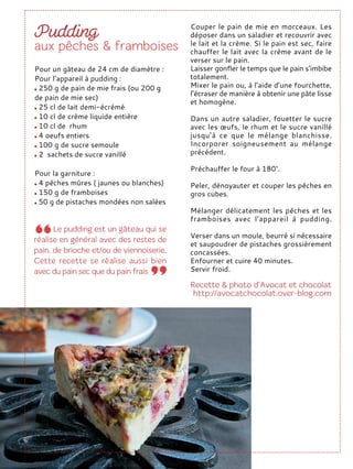 Couper le pain de mie en morceaux. Les
déposer dans un saladier et recouvrir avec
le lait et la crème. Si le pain est sec, faire
chauffer le lait avec la crème avant de le
verser sur le pain.
Laisser gonfler le temps que le pain s’imbibe
totalement.
Mixer le pain ou, à l’aide d’une fourchette,
l’écraser de manière à obtenir une pâte lisse
et homogène.
Dans un autre saladier, fouetter le sucre
avec les œufs, le rhum et le sucre vanillé
jusqu’à ce que le mélange blanchisse.
Incorporer soigneusement au mélange
précédent.
Préchauffer le four à 180°.
Peler, dénoyauter et couper les pêches en
gros cubes.
Mélanger délicatement les pêches et les
framboises avec l'appareil à pudding.
Verser dans un moule, beurré si nécessaire
et saupoudrer de pistaches grossièrement
concassées.
Enfourner et cuire 40 minutes.
Servir froid.
Pour un gâteau de 24 cm de diamètre :
Pour l’appareil à pudding :
250 g de pain de mie frais (ou 200 g
de pain de mie sec)
25 cl de lait demi-écrémé
10 cl de crème liquide entière
10 cl de rhum
4 oeufs entiers
100 g de sucre semoule
2 sachets de sucre vanillé
Pour la garniture :
4 pêches mûres ( jaunes ou blanches)
150 g de framboises
50 g de pistaches mondées non salées
 