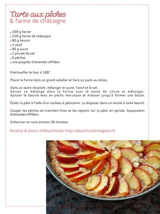 Préchauffer le four à 180°.
Placer la farine dans un grand saladier et faire un puits au milieu.
Dans un autre récipient, mélanger le sucre, l'oeuf et le sel.
Verser ce mélange dans la farine avec le zeste de citron et mélanger.
Ajouter le beurre mou en petits morceaux et malaxer jusqu’à former une boule.
Étaler la pâte à l’aide d’un rouleau à pâtisserie. La disposer dans un moule à tarte beurré.
Couper les pêches en tranches fines et les répartir sur la pâte, en spirale. Saupoudrer
d'amandes effilées.
Enfourner et cuire environ 30 minutes.
100 g farine
150 g farine de châtaigne
80 g beurre
1 oeuf
90 g sucre
1 pincée de sel
5 pêches
une poignée d’amandes effilées
 