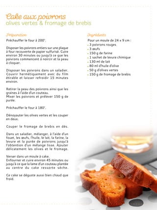 Pour un moule de 24 x 9 cm :
3 poivrons rouges
3 œufs
150 g de farine
1 sachet de levure chimique
130 ml de lait
80 ml d'huile d'olive
50 g d'olives vertes
150 g de fromage de brebis
Préchauffer le four à 200°.
Disposer les poivrons entiers sur une plaque
à four recouverte de papier sulfurisé. Cuire
environ 30 minutes ou jusqu'à ce que les
poivrons commencent à noircir et la peau
à cloquer.
Disposer les poivrons dans un saladier.
Couvrir hermétiquement avec du film
étirable et laisser refroidir 15 minutes
environ.
Retirer la peau des poivrons ainsi que les
graines à l'aide d'un couteau.
Mixer les poivrons et prélever 150 g de
purée.
Préchauffer le four à 180°.
Dénoyauter les olives vertes et les couper
en deux.
Couper le fromage de brebis en dés.
Dans un saladier, mélanger, à l’aide d’un
fouet, les œufs, l'huile, le lait, la farine, la
levure et la purée de poivrons jusqu'à
l'obtention d'un mélange lisse. Ajouter
délicatement les olives et le fromage.
Verser dans un moule à cake.
Enfourner et cuire environ 45 minutes ou
jusqu'à ce que la lame d'un couteau plantée
au centre du cake ressorte sèche.
Ce cake se déguste aussi bien chaud que
froid.
 