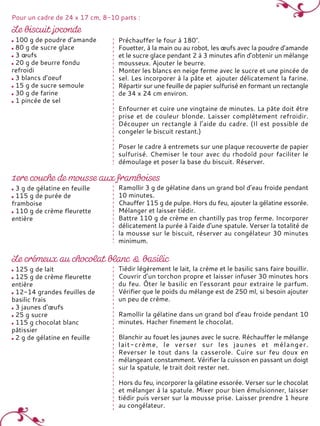 100 g de poudre d'amande
80 g de sucre glace
3 œufs
20 g de beurre fondu
refroidi
3 blancs d’oeuf
15 g de sucre semoule
30 g de farine
1 pincée de sel
Préchauffer le four à 180°.
Fouetter, à la main ou au robot, les œufs avec la poudre d’amande
et le sucre glace pendant 2 à 3 minutes afin d’obtenir un mélange
mousseux. Ajouter le beurre.
Monter les blancs en neige ferme avec le sucre et une pincée de
sel. Les incorporer à la pâte et ajouter délicatement la farine.
Répartir sur une feuille de papier sulfurisé en formant un rectangle
de 34 x 24 cm environ.
Enfourner et cuire une vingtaine de minutes. La pâte doit être
prise et de couleur blonde. Laisser complètement refroidir.
Découper un rectangle à l’aide du cadre. (Il est possible de
congeler le biscuit restant.)
Poser le cadre à entremets sur une plaque recouverte de papier
sulfurisé. Chemiser le tour avec du rhodoïd pour faciliter le
démoulage et poser la base du biscuit. Réserver.
Pour un cadre de 24 x 17 cm, 8-10 parts :
3 g de gélatine en feuille
115 g de purée de
framboise
110 g de crème fleurette
entière
Ramollir 3 g de gélatine dans un grand bol d’eau froide pendant
10 minutes.
Chauffer 115 g de pulpe. Hors du feu, ajouter la gélatine essorée.
Mélanger et laisser tiédir.
Battre 110 g de crème en chantilly pas trop ferme. Incorporer
délicatement la purée à l'aide d'une spatule. Verser la totalité de
la mousse sur le biscuit, réserver au congélateur 30 minutes
minimum.
125 g de lait
125 g de crème fleurette
entière
12-14 grandes feuilles de
basilic frais
3 jaunes d’œufs
25 g sucre
115 g chocolat blanc
pâtissier
2 g de gélatine en feuille
Tiédir légèrement le lait, la crème et le basilic sans faire bouillir.
Couvrir d’un torchon propre et laisser infuser 30 minutes hors
du feu. Ôter le basilic en l’essorant pour extraire le parfum.
Vérifier que le poids du mélange est de 250 ml, si besoin ajouter
un peu de crème.
Ramollir la gélatine dans un grand bol d’eau froide pendant 10
minutes. Hacher finement le chocolat.
Blanchir au fouet les jaunes avec le sucre. Réchauffer le mélange
lait-crème, le verser sur les jaunes et mélanger.
Reverser le tout dans la casserole. Cuire sur feu doux en
mélangeant constamment. Vérifier la cuisson en passant un doigt
sur la spatule, le trait doit rester net.
Hors du feu, incorporer la gélatine essorée. Verser sur le chocolat
et mélanger à la spatule. Mixer pour bien émulsionner, laisser
tiédir puis verser sur la mousse prise. Laisser prendre 1 heure
au congélateur.
 