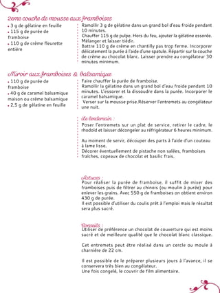 3 g de gélatine en feuille
115 g de purée de
framboise
110 g de crème fleurette
entière
Ramollir 3 g de gélatine dans un grand bol d’eau froide pendant
10 minutes.
Chauffer 115 g de pulpe. Hors du feu, ajouter la gélatine essorée.
Mélanger et laisser tiédir.
Battre 110 g de crème en chantilly pas trop ferme. Incorporer
délicatement la purée à l'aide d'une spatule. Répartir sur la couche
de crème au chocolat blanc. Laisser prendre au congélateur 30
minutes minimum.
110 g de purée de
framboise
40 g de caramel balsamique
maison ou crème balsamique
2,5 g de gélatine en feuille
Faire chauffer la purée de framboise.
Ramollir la gélatine dans un grand bol d’eau froide pendant 10
minutes. L’essorer et la dissoudre dans la purée. Incorporer le
caramel balsamique.
Verser sur la mousse prise.Réserver l’entremets au congélateur
une nuit.
Poser l’entremets sur un plat de service, retirer le cadre, le
rhodoïd et laisser décongeler au réfrigérateur 6 heures minimum.
Au moment de servir, découper des parts à l’aide d’un couteau
à lame lisse.
Décorer éventuellement de pistache non salées, framboises
fraîches, copeaux de chocolat et basilic frais.
Pour réaliser la purée de framboise, il suffit de mixer des
framboises puis de filtrer au chinois (ou moulin à purée) pour
enlever les grains. Avec 550 g de framboises on obtient environ
430 g de purée.
Il est possible d’utiliser du coulis prêt à l’emploi mais le résultat
sera plus sucré.
Utiliser de préférence un chocolat de couverture qui est moins
sucré et de meilleure qualité que le chocolat blanc classique.
Cet entremets peut être réalisé dans un cercle ou moule à
charnière de 22 cm.
Il est possible de le préparer plusieurs jours à l’avance, il se
conservera très bien au congélateur.
Une fois congelé, le couvrir de film alimentaire.
 