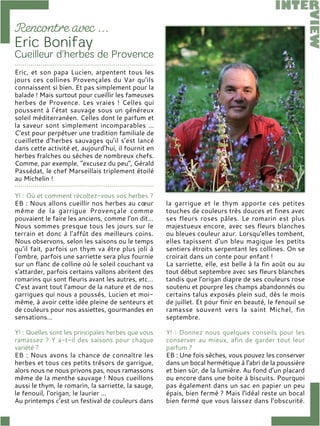 Y! : Où et comment récoltez-vous vos herbes ?
EB : Nous allons cueillir nos herbes au cœur
même de la garrigue Provençale comme
pouvaient le faire les anciens, comme l’on dit…
Nous sommes presque tous les jours sur le
terrain et donc à l’affût des meilleurs coins.
Nous observons, selon les saisons ou le temps
qu’il fait, parfois un thym va être plus joli à
l’ombre, parfois une sarriette sera plus fournie
sur un flanc de colline où le soleil couchant va
s'attarder, parfois certains vallons abritent des
romarins qui sont fleuris avant les autres, etc…
C’est avant tout l’amour de la nature et de nos
garrigues qui nous a poussés, Lucien et moi-
même, à avoir cette idée pleine de senteurs et
de couleurs pour nos assiettes, gourmandes en
sensations…
Y! : Quelles sont les principales herbes que vous
ramassez ? Y a-t-il des saisons pour chaque
variété ?
EB : Nous avons la chance de connaître les
herbes et tous ces petits trésors de garrigue,
alors nous ne nous privons pas, nous ramassons
même de la menthe sauvage ! Nous cueillons
aussi le thym, le romarin, la sarriette, la sauge,
le fenouil, l’origan, le laurier ...
Au printemps c’est un festival de couleurs dans
la garrigue et le thym apporte ces petites
touches de couleurs très douces et fines avec
ses fleurs roses pâles. Le romarin est plus
majestueux encore, avec ses fleurs blanches
ou bleues couleur azur. Lorsqu'elles tombent,
elles tapissent d’un bleu magique les petits
sentiers étroits serpentant les collines. On se
croirait dans un conte pour enfant !
La sarriette, elle, est belle à la fin août ou au
tout début septembre avec ses fleurs blanches
tandis que l’origan diapre de ses couleurs rose
soutenu et pourpre les champs abandonnés ou
certains talus exposés plein sud, dès le mois
de juillet. Et pour finir en beauté, le fenouil se
ramasse souvent vers la saint Michel, fin
septembre.
Y! : Donnez nous quelques conseils pour les
conserver au mieux, afin de garder tout leur
parfum ?
EB : Une fois sèches, vous pouvez les conserver
dans un bocal hermétique à l’abri de la poussière
et bien sûr, de la lumière. Au fond d’un placard
ou encore dans une boite à biscuits. Pourquoi
pas également dans un sac en papier un peu
épais, bien fermé ? Mais l'idéal reste un bocal
bien fermé que vous laissez dans l’obscurité.
Eric, et son papa Lucien, arpentent tous les
jours ces collines Provençales du Var qu’ils
connaissent si bien. Et pas simplement pour la
balade ! Mais surtout pour cueillir les fameuses
herbes de Provence. Les vraies ! Celles qui
poussent à l’état sauvage sous un généreux
soleil méditerranéen. Celles dont le parfum et
la saveur sont simplement incomparables …
C’est pour perpétuer une tradition familiale de
cueillette d’herbes sauvages qu’il s’est lancé
dans cette activité et, aujourd’hui, il fournit en
herbes fraîches ou sèches de nombreux chefs.
Comme, par exemple, "excusez du peu", Gérald
Passédat, le chef Marseillais triplement étoilé
au Michelin !
 