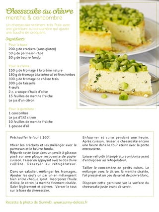 Préchauffer le four à 160°.
Mixer les crackers et les mélanger avec le
parmesan et le beurre fondu.
Répartir cette base dans un cercle à gâteaux
posé sur une plaque recouverte de papier
cuisson. Tasser en appuyant avec le dos d'une
cuillère. Réserver au réfrigérateur.
Dans un saladier, mélanger les fromages.
Ajouter les œufs un par un en mélangeant
bien entre chaque ajout. Incorporer l'huile
d'olive, le citron, la menthe finement ciselée.
Saler légèrement et poivrer. Verser le tout
sur la base du cheesecake.
Enfourner et cuire pendant une heure.
Après cuisson, laisser le cheesecake encore
une heure dans le four éteint avec la porte
entrouverte.
Laisser refroidir à température ambiante avant
d’entreposer au réfrigérateur.
Tailler le concombre en petits cubes. Le
mélanger avec le citron, la menthe ciselée,
l'ail pressé et un peu de sel et de poivre blanc.
Disposer cette garniture sur la surface du
cheesecake juste avant de servir.
Pour la base
200 g de crackers (sans gluten)
50 g de parmesan râpé
50 g de beurre fondu
Pour la crème :
150 g de fromage à la crème nature
150 g de fromage à la crème ail et fines herbes
300 g de fromage de chèvre frais
300 g de faisselle
4 œufs
2 c. a soupe d'huile d'olive
15 feuilles de menthe fraîche
Le jus d’un citron
Pour la garniture :
1 concombre
Le jus d’1/2 citron
10 feuilles de menthe fraîche
1 gousse d'ail
 