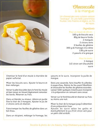 Chemiser le fond d’un moule à charnière de
papier sulfurisé.
Mixer les biscuits secs. Ajouter le beurre et
bien mélanger.
Verser la pâte biscuitée dans le fond du moule
et bien tasser en faisant légèrement remonter
les bords. Réserver au frais.
Dans un blender ou mixeur, réduire en purée
fine la chair de 2 mangues. Ajouter le jus de
2 citrons verts et réserver.
Faire tremper les feuilles de gélatine dans un
bol d’eau.
Dans un récipient, mélanger le fromage, les
yaourts et le sucre. Incorporer la purée de
mangue.
Dans une casserole, faire chauffer 4 cuillerées
à soupe d’eau. Retirer du feu avant l’ébullition
et dissoudre les feuilles de gélatine essorées.
Laisser tiédir quelques instants puis incorporer
à la préparation en remuant sans cesse.
Verser sur le fond biscuité et réserver au frais
au moins une nuit.
Mixer la chair de la mangue jusqu’à obtention
d’une préparation lisse.
Ajouter du sucre selon les goûts et
éventuellement le jus d’1/2 citron vert pour
un petit côté acidulé.
Pour un moule de 20 cm :
160 g de biscuits secs
80g de beurre fondu
2 mangues
2 citrons verts
3 feuilles de gélatine
300 g de fromage à la crème
130 g de sucre
2 yaourts à la grecque
Pour le coulis :
1 mangue
1/2 citron vert (facultatif)
sucre
 