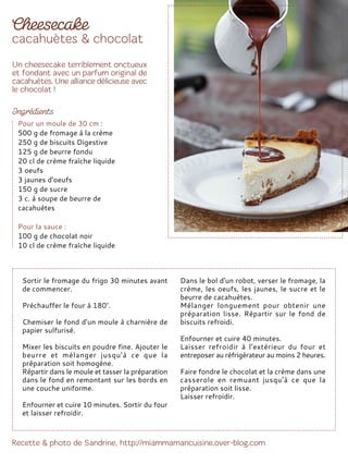 Sortir le fromage du frigo 30 minutes avant
de commencer.
Préchauffer le four à 180°.
Chemiser le fond d’un moule à charnière de
papier sulfurisé.
Mixer les biscuits en poudre fine. Ajouter le
beurre et mélanger jusqu'à ce que la
préparation soit homogène.
Répartir dans le moule et tasser la préparation
dans le fond en remontant sur les bords en
une couche uniforme.
Enfourner et cuire 10 minutes. Sortir du four
et laisser refroidir.
Dans le bol d'un robot, verser le fromage, la
crème, les oeufs, les jaunes, le sucre et le
beurre de cacahuètes.
Mélanger longuement pour obtenir une
préparation lisse. Répartir sur le fond de
biscuits refroidi.
Enfourner et cuire 40 minutes.
Laisser refroidir à l'extérieur du four et
entreposer au réfrigérateur au moins 2 heures.
Faire fondre le chocolat et la crème dans une
casserole en remuant jusqu'à ce que la
préparation soit lisse.
Laisser refroidir.
Pour un moule de 30 cm :
500 g de fromage à la crème
250 g de biscuits Digestive
125 g de beurre fondu
20 cl de crème fraîche liquide
3 oeufs
3 jaunes d’oeufs
150 g de sucre
3 c. à soupe de beurre de
cacahuètes
Pour la sauce :
100 g de chocolat noir
10 cl de crème fraîche liquide
 