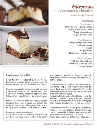 Préchauffer le four à 170°.
Faire fondre le chocolat au bain-marie.
Émietter les sablés et les mélanger avec le
beurre, la noix de coco et le chocolat fondu.
Préparer un cercle à gâteaux posé sur une
plaque recouverte de papier cuisson.
Y verser les miettes. Tasser en appuyant avec
le fond d’un verre. Réserver au réfrigérateur.
Mettre les fromages dans un saladier, ajouter
la crème de coco et le sucre puis ajouter les
œufs un par un en mélangeant bien entre
chaque ajout. Verser sur la base biscuitée.
Enfourner et cuire une heure.
Après cuisson, laisser le cheesecake encore
une heure dans le four éteint avec la porte
entrouverte puis laisser bien refroidir à
température ambiante avant d’entreposer au
réfrigérateur.
Faire fondre le chocolat au bain-marie.
En même temps, faire chauffer la crème de
coco dans une petite casserole. Verser la
crème sur le chocolat en trois fois, en remuant
bien entre chaque ajout.
Laisser refroidir un peu le mélange crème de
coco et chocolat. Y ajouter le beurre coupé
en dés et mélanger bien. Pour avoir un glaçage
très lisse, émulsionner avec un mixer.
Placer le cheesecake sur une grille à pâtisserie,
disposée sur une plaque. Verser le glaçage
sur le cheesecake et l’étaler avec une spatule
pour bien recouvrir toute la surface.
Lisser et décorer avec de la noix de coco râpée.
Pour la base :
200 g de sablés (sans gluten)
20 g de noix de coco râpée
20 g de chocolat noir
50 g de beurre fondu
Pour la crème :
700g fromage à la crème
300 g de ricotta
4 œufs
80 g de sucre
100 ml de crème de coco
Pour le glaçage :
100 g de chocolat noir
200 ml de crème de coco
20 g de beurre
 