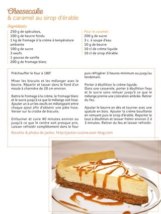 Préchauffer le four à 180°
Mixer les biscuits et les mélanger avec le
beurre. Répartir et tasser dans le fond d'un
moule à charnière de 20 cm environ.
Battre le fromage à la crème, le fromage blanc
et le sucre jusqu'à ce que le mélange soit lisse.
Ajouter un à un les oeufs en mélangeant entre
chaque ajout afin d’obtenir une pâte lisse.
Verser sur la croûte de biscuits.
Enfourner et cuire 40 minutes environ ou
jusqu'à ce que le centre soit presque pris.
Laisser refroidir complètement dans le four
puis réfrigérer 3 heures minimum ou jusqu'au
lendemain.
Porter à ébullition la crème liquide.
Dans une casserole, porter à ébullition l'eau
et le sucre sans remuer jusqu'à ce que le
mélange prenne une coloration ambrée. Retirer
du feu.
Ajouter le beurre en dés et tourner avec une
spatule en bois. Ajouter la crème bouillante
en remuant puis le sirop d’érable. Reporter le
tout à ébullition et laisser frémir environ 2 à
3 minutes. Retirer du feu et laisser refroidir.
250 g de spéculoos,
100 g de beurre fondu
1 kg de fromage à la crème à température
ambiante
100 g de sucre
3 oeufs
1 gousse de vanille
200 g de fromage blanc
Pour le caramel :
200 g de sucre
3 c. à soupe d'eau
10 g de beurre
10 cl de crème liquide
10 cl de sirop d'érable
 