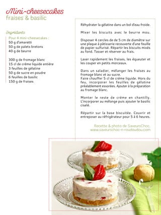 Réhydrater la gélatine dans un bol d'eau froide.
Mixer les biscuits avec le beurre mou.
Disposer 4 cercles de de 5 cm de diamètre sur
une plaque à pâtisserie recouverte d'une feuille
de papier sulfurisé. Répartir les biscuits mixés
au fond. Tasser et réserver au frais.
Laver rapidement les fraises, les équeuter et
les couper en petits morceaux.
Dans un saladier, mélanger les fraises au
fromage blanc et au sucre.
Faire chauffer 5 cl de crème liquide. Hors du
feu, incorporer les feuilles de gélatine
préalablement essorées. Ajouter à la préparation
au fromage blanc.
Monter le reste de crème en chantilly.
L’incorporer au mélange puis ajouter le basilic
ciselé.
Répartir sur la base biscuitée. Couvrir et
entreposer au réfrigérateur pour 5 à 6 heures.
Pour 4 mini-cheesecakes :
50 g d’amaretti
50 g de palets bretons
40 g de beurre
300 g de fromage blanc
15 cl de crème liquide entière
3 feuilles de gélatine
50 g de sucre en poudre
6 feuilles de basilic
150 g de fraises
 