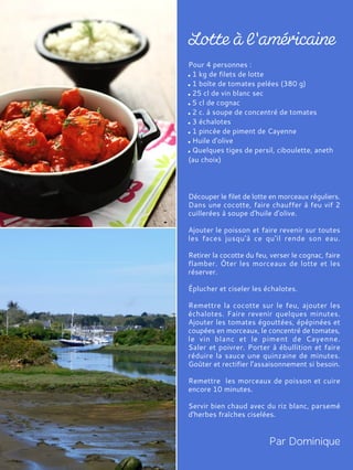 Pour 4 personnes :
1 kg de filets de lotte
1 boîte de tomates pelées (380 g)
25 cl de vin blanc sec
5 cl de cognac
2 c. à soupe de concentré de tomates
3 échalotes
1 pincée de piment de Cayenne
Huile d'olive
Quelques tiges de persil, ciboulette, aneth
(au choix)
Découper le filet de lotte en morceaux réguliers.
Dans une cocotte, faire chauffer à feu vif 2
cuillerées à soupe d'huile d'olive.
Ajouter le poisson et faire revenir sur toutes
les faces jusqu'à ce qu'il rende son eau.
Retirer la cocotte du feu, verser le cognac, faire
flamber. Ôter les morceaux de lotte et les
réserver.
Éplucher et ciseler les échalotes.
Remettre la cocotte sur le feu, ajouter les
échalotes. Faire revenir quelques minutes.
Ajouter les tomates égouttées, épépinées et
coupées en morceaux, le concentré de tomates,
le vin blanc et le piment de Cayenne.
Saler et poivrer. Porter à ébullition et faire
réduire la sauce une quinzaine de minutes.
Goûter et rectifier l'assaisonnement si besoin.
Remettre les morceaux de poisson et cuire
encore 10 minutes.
Servir bien chaud avec du riz blanc, parsemé
d'herbes fraîches ciselées.
 