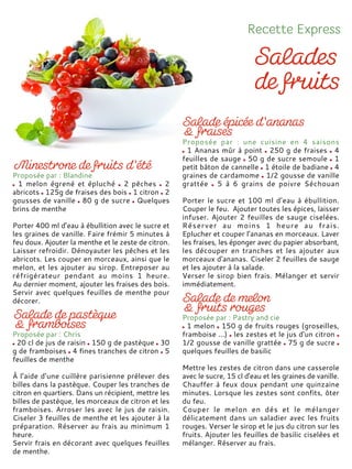 Proposée par : Blandine
1 melon égrené et épluché 2 pêches 2
abricots 125g de fraises des bois 1 citron 2
gousses de vanille 80 g de sucre Quelques
brins de menthe
Porter 400 ml d’eau à ébullition avec le sucre et
les graines de vanille. Faire frémir 5 minutes à
feu doux. Ajouter la menthe et le zeste de citron.
Laisser refroidir. Dénoyauter les pêches et les
abricots. Les couper en morceaux, ainsi que le
melon, et les ajouter au sirop. Entreposer au
réfrigérateur pendant au moins 1 heure.
Au dernier moment, ajouter les fraises des bois.
Servir avec quelques feuilles de menthe pour
décorer.
Proposée par : Chris
20 cl de jus de raisin 150 g de pastèque 30
g de framboises 4 fines tranches de citron 5
feuilles de menthe
À l’aide d’une cuillère parisienne prélever des
billes dans la pastèque. Couper les tranches de
citron en quartiers. Dans un récipient, mettre les
billes de pastèque, les morceaux de citron et les
framboises. Arroser les avec le jus de raisin.
Ciseler 3 feuilles de menthe et les ajouter à la
préparation. Réserver au frais au minimum 1
heure.
Servir frais en décorant avec quelques feuilles
de menthe.
Proposée par : une cuisine en 4 saisons
1 Ananas mûr à point 250 g de fraises 4
feuilles de sauge 50 g de sucre semoule 1
petit bâton de cannelle 1 étoile de badiane 4
graines de cardamome 1/2 gousse de vanille
grattée 5 à 6 grains de poivre Séchouan
Porter le sucre et 100 ml d’eau à ébullition.
Couper le feu. Ajouter toutes les épices, laisser
infuser. Ajouter 2 feuilles de sauge ciselées.
Réserver au moins 1 heure au frais.
Eplucher et couper l’ananas en morceaux. Laver
les fraises, les éponger avec du papier absorbant,
les découper en tranches et les ajouter aux
morceaux d'ananas. Ciseler 2 feuilles de sauge
et les ajouter à la salade.
Verser le sirop bien frais. Mélanger et servir
immédiatement.
Proposée par : Pastry and cie
1 melon 150 g de fruits rouges (groseilles,
framboise ...) les zestes et le jus d'un citron
1/2 gousse de vanille grattée 75 g de sucre
quelques feuilles de basilic
Mettre les zestes de citron dans une casserole
avec le sucre, 15 cl d'eau et les graines de vanille.
Chauffer à feux doux pendant une quinzaine
minutes. Lorsque les zestes sont confits, ôter
du feu.
Couper le melon en dés et le mélanger
délicatement dans un saladier avec les fruits
rouges. Verser le sirop et le jus du citron sur les
fruits. Ajouter les feuilles de basilic ciselées et
mélanger. Réserver au frais.
 