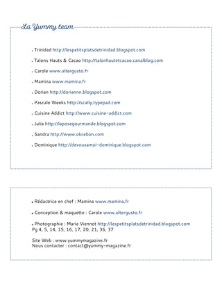 Trinidad http://lespetitsplatsdetrinidad.blogspot.com
Talons Hauts & Cacao http://talonhautetcacao.canalblog.com
Carole www.altergusto.fr
Mamina www.mamina.fr
Dorian http://doriannn.blogspot.com
Pascale Weeks http://scally.typepad.com
Cuisine Addict http://www.cuisine-addict.com
Julia http://laposegourmande.blogspot.com
Sandra http://www.okcebon.com
Dominique http://devousamoi-dominique.blogspot.com
Rédactrice en chef : Mamina www.mamina.fr
Conception & maquette : Carole www.altergusto.fr
Photographie : Marie Viennot http://lespetitsplatsdetrinidad.blogspot.com
Pg 4, 5, 14, 15, 16, 17, 20, 21, 36, 37
Site Web : www.yummymagazine.fr
Nous contacter : contact@yummy-magazine.fr
 