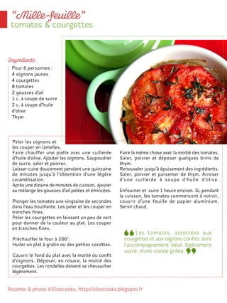 Peler les oignons et
les couper en lamelles.
Faire chauffer une poêle avec une cuillerée
d'huile d'olive. Ajouter les oignons. Saupoudrer
de sucre, saler et poivrer.
Laisser cuire doucement pendant une quinzaine
de minutes jusqu’à l‘obtention d’une légère
caramélisation.
Après une dizaine de minutes de cuisson, ajouter
au mélange les gousses d’ail pelées et émincées.
Plonger les tomates une vingtaine de secondes
dans l’eau bouillante. Les peler et les couper en
tranches fines.
Peler les courgettes en laissant un peu de vert
pour donner de la couleur au plat. Les couper
en tranches fines.
Préchauffer le four à 200°.
Huiler un plat à gratin ou des petites cocottes.
Couvrir le fond du plat avec la moitié du confit
d'oignons. Déposer, en rosace, la moitié des
courgettes. Les rondelles doivent se chevaucher
légèrement.
Faire la même chose avec la moitié des tomates.
Saler, poivrer et déposer quelques brins de
thym.
Renouveler jusqu’à épuisement des ingrédients.
Saler, poivrer et parsemer de thym. Arroser
d’une cuillerée à soupe d'huile d'olive.
Enfourner et cuire 1 heure environ. Si, pendant
la cuisson, les tomates commencent à noircir,
couvrir d’une feuille de papier aluminium.
Servir chaud.
Pour 6 personnes :
4 oignons jaunes
4 courgettes
8 tomates
2 gousses d'ail
1 c. à soupe de sucre
2 c. à soupe d'huile
d'olive
Thym
 