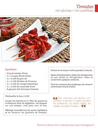 6 kg de tomates Roma
1 c. à soupe d’huile d’olive
1 c. à café de gros sel
1 c. à café d’herbes de Provence
1 c. à café de vinaigre balsamique
1 c. à café de cassonade brune
4 gousses d’ail émincées finement
Préchauffer le four à 110°.
Couper les tomates en 4. Ôter les graines et
le maximum d’eau de végétation. Les disposer
sur une plaque, coté peau vers le bas.
Mélanger ensemble tous les autres ingrédients
et en recouvrir les quartiers de tomates.
Enfourner et laisser confire pendant 3 heures.
Après refroidissement, mettre les tomates dans
un pot fermé au réfrigérateur. Elles se
conservent quelques semaines.
Pour les conserver plus longtemps, les recouvrir
entièrement d’huile d’olive.
 
