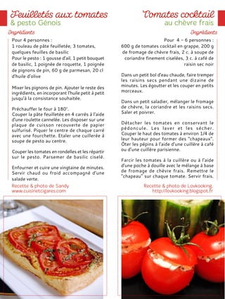 Pour 4 personnes :
1 rouleau de pâte feuilletée, 3 tomates,
quelques feuilles de basilic
Pour le pesto : 1 gousse d’ail, 1 petit bouquet
de basilic, 1 poignée de roquette, 1 poignée
de pignons de pin, 60 g de parmesan, 20 cl
d’huile d’olive
Mixer les pignons de pin. Ajouter le reste des
ingrédients, en incorporant l’huile petit à petit
jusqu’à la consistance souhaitée.
Préchauffer le four à 180°.
Couper la pâte feuilletée en 4 carrés à l'aide
d'une roulette cannelée. Les disposer sur une
plaque de cuisson recouverte de papier
sulfurisé. Piquer le centre de chaque carré
avec une fourchette. Etaler une cuillerée à
soupe de pesto au centre.
Couper les tomates en rondelles et les répartir
sur le pesto. Parsemer de basilic ciselé.
Enfourner et cuire une vingtaine de minutes.
Servir chaud ou froid accompagné d'une
salade verte.
Pour 4 - 6 personnes :
600 g de tomates cocktail en grappe, 200 g
de fromage de chèvre frais, 2 c. à soupe de
coriandre finement ciselées, 3 c. à café de
raisin sec noir
Dans un petit bol d'eau chaude, faire tremper
les raisins secs pendant une dizaine de
minutes. Les égoutter et les couper en petits
morceaux.
Dans un petit saladier, mélanger le fromage
de chèvre, la coriandre et les raisins secs.
Saler et poivrer.
Détacher les tomates en conservant le
pédoncule. Les laver et les sécher.
Couper le haut des tomates à environ 1/4 de
leur hauteur pour former des "chapeaux".
Ôter les pépins à l'aide d'une cuillère à café
ou d’une cuillère parisienne.
Farcir les tomates à la cuillère ou à l’aide
d’une poche à douille avec le mélange à base
de fromage de chèvre frais. Remettre le
"chapeau" sur chaque tomate. Servir frais.
 