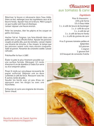 Pour 6 chaussons :
225 g de farine
15 cl d'eau tiède
1 c. à café de levure de boulanger
1 c. à café de sucre
1 c. à café de sel
1 c. à café de beurre fondu
1 c. à café de graines de carvi
4 ou 5 grosses tomates pelées et
épépinées
1/2 poivron
1 oignon
1 gousse d'ail
1/2 bouquet de coriandre fraîche
Réactiver la levure si nécessaire dans l’eau tiède.
Dans un bol, mélanger tous les ingrédients secs et le
beurre fondu. Ajouter l'eau et la levure. Pétrir jusqu'à
ce que la pâte soit lisse et élastique.
Laisser reposer une heure environ.
Peler les tomates, ôter les pépins et les couper en
petits morceaux.
Hacher l’ail et l'oignon. Les faire blondir dans une
poêle avec un peu d'huile d'olive. Ajouter les poivrons
coupés en petits dés, puis les tomates. Laisser mijoter
une dizaine de minutes, à feu moyen, le temps que
les poivrons soient cuits mais encore croquants.
Saler et poivrer. Parsemer de coriandre ciselée. Laisser
refroidir.
Préchauffer le four à 180°.
Étaler la pâte le plus finement possible sur
une surface farinée. Découper 12 ronds
d’environ 6 cm de diamètre à l’aide d’un verre
ou d’un emporte-pièce.
Poser 6 ronds sur une plaque recouverte de
papier sulfurisé. Déposer une ou deux
cuillerées à café de farce. Recouvrir avec les
6 autres ronds de pâte.
Souder les bords avec un peu d'eau en
appuyant avec les doigts ou avec une
fourchette.
Enfourner et cuire une vingtaine de minutes.
Servir chaud.
 