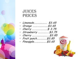 Juices
    Prices
•   Limonade…………………. $3.65
•   Orange .……………………$3.65
•   Cherry ….…………………$ 3.75
•   Strawberry ……………..$3.75
•   Cherry …...……………...$3.85
•   Fruit punch…………….$3.85
•   Pineapple….…………….$3.65
 
