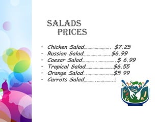 Salads
      Prices
•   Chicken Salad…………………. $7.25
•   Russian Salad………………….$6.99
•   Caesar Salad………..…….…….$ 6.99
•   Tropical Salad………………….$6.55
•   Orange Salad..…………………$5.99
•   Carrots Salad……….………….$6.25
 