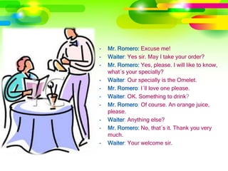 -   Mr. Romero: Excuse me!
-   Waiter: Yes sir. May I take your order?
-   Mr. Romero: Yes, please. I will like to know,
    what´s your specially?
-   Waiter: Our specially is the Omelet.
-   Mr. Romero: I´ll love one please.
-   Waiter: OK. Something to drink?
-   Mr. Romero: Of course. An orange juice,
    please.
-   Waiter: Anything else?
-   Mr. Romero: No, that´s it. Thank you very
    much.
-   Waiter: Your welcome sir.
 