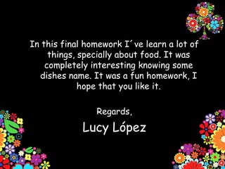 In this final homework I´ve learn a lot of
     things, specially about food. It was
    completely interesting knowing some
  dishes name. It was a fun homework, I
             hope that you like it.

                Regards,
             Lucy López
 
