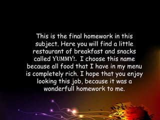 This is the final homework in this
    subject. Here you will find a little
   restaurant of breakfast and snacks
   called Yummy!. I choose this name
 because all food that I have in my menu
is completely rich. I hope that you enjoy
    looking this job, because it was a
       wonderfull homework to me.
 
