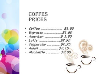 Coffes
    Prices
•   Coffee ………………………. $1.50
•   Expresso ……………………$1.80
•   American …………………$ 1.80
•   Latte ……………………….$2.95
•   Cappuccino ………………$2.95
•   Aulait …………………….$2.15
•   Machiatto ……………….$2.00
 
