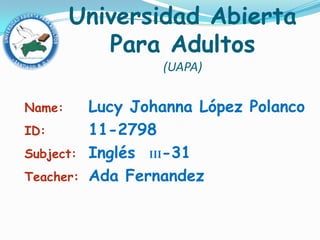 Universidad Abierta
           Para Adultos
                   (UAPA)

Name:      Lucy Johanna López Polanco
ID:        11-2798
Subject:   Inglés III-31
Teacher:   Ada Fernandez
 