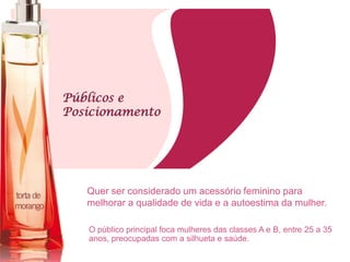 Públicos e
Posicionamento
O público principal foca mulheres das classes A e B, entre 25 a 35
anos, preocupadas com a silhueta e saúde.
Quer ser considerado um acessório feminino para
melhorar a qualidade de vida e a autoestima da mulher.
 