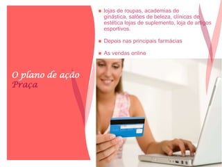 O plano de ação
Praça
 lojas de roupas, academias de
ginástica, salões de beleza, clínicas de
estética lojas de suplemento, loja de artigos
esportivos.
 Depois nas principais farmácias
 As vendas online
 