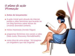 O plano de ação
Promoção
 Antes do lançamento:
 A ação inicial será através da internet,
portais e sites femininos que levarão ao
um blog feminino sobre temas do
universo (branded content).
 meios impressos (revista Vogue)
 programas femininos nos canais a cabo
(Saia Justa, Discovery Home&Health).
 como dica de uma amiga: “Já imaginou
um brigadeiro que não engorda”
 