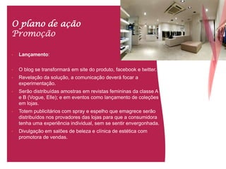 O plano de ação
Promoção
• Lançamento:
• O blog se transformará em site do produto, facebook e twitter.
• Revelação da solução, a comunicação deverá focar a
experimentação.
• Serão distribuídas amostras em revistas femininas da classe A
e B (Vogue, Elle); e em eventos como lançamento de coleções
em lojas.
• Totem publicitários com spray e espelho que emagrece serão
distribuídos nos provadores das lojas para que a consumidora
tenha uma experiência individual, sem se sentir envergonhada.
• Divulgação em salões de beleza e clínica de estética com
promotora de vendas.
 