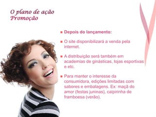 O plano de ação
Promoção
 Depois do lançamento:
 O site disponibilizará a venda pela
internet.
 A distribuição será também em
academias de ginásticas, lojas esportivas
e etc.
 Para manter o interesse da
consumidora, edições limitadas com
sabores e embalagens. Ex: maçã do
amor (festas juninas), caipirinha de
framboesa (verão).
 