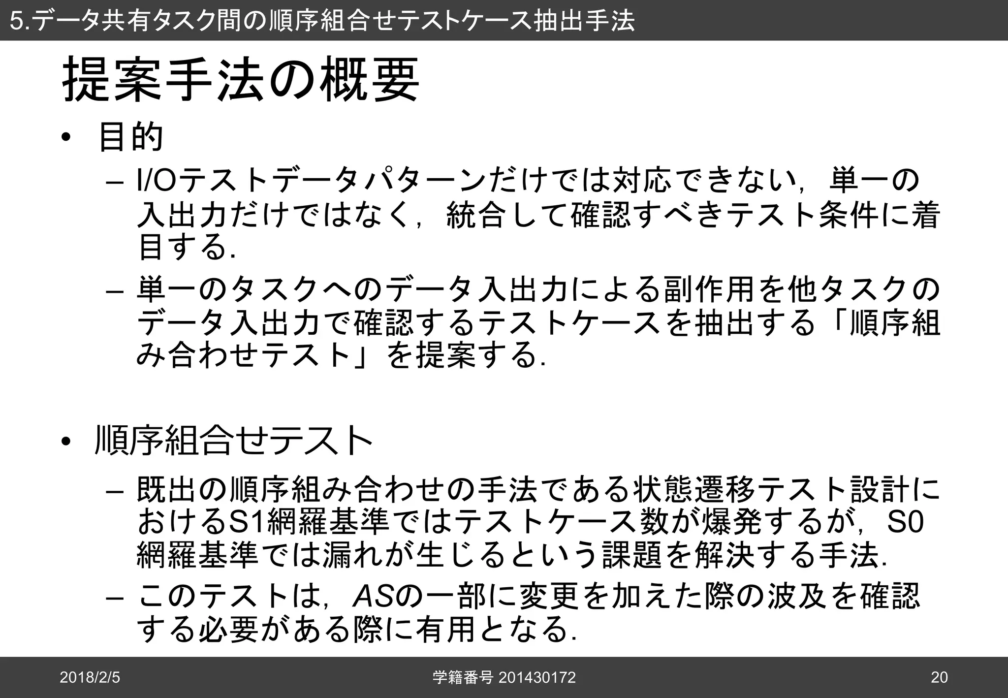 提案手法の概要
• 目的
– I/Oテストデータパターンだけでは対応できない，単一の
入出力だけではなく，統合して確認すべきテスト条件に着
目する.
– 単一のタスクへのデータ入出力による副作用を他タスクの
データ入出力で確認するテストケースを抽出する「順序組
み合わせテスト」を提案する．
• 順序組合せテスト
– 既出の順序組み合わせの手法である状態遷移テスト設計に
おけるS1網羅基準ではテストケース数が爆発するが，S0
網羅基準では漏れが生じるという課題を解決する手法．
– このテストは，ASの一部に変更を加えた際の波及を確認
する必要がある際に有用となる．
2018/2/5
5.データ共有タスク間の順序組合せテストケース抽出手法
学籍番号 201430172 20
 