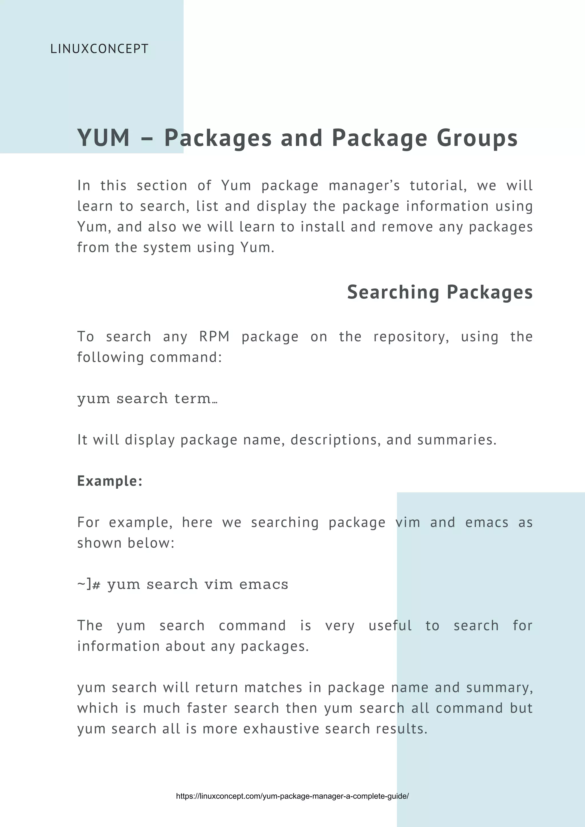 LINUXCONCEPT
YUM – Packages and Package Groups
In this section of Yum package manager’s tutorial, we will
learn to search, list and display the package information using
Yum, and also we will learn to install and remove any packages
from the system using Yum.
Searching Packages
To search any RPM package on the repository, using the
following command:
yum search term…
It will display package name, descriptions, and summaries.
Example:
For example, here we searching package vim and emacs as
shown below:
~]# yum search vim emacs
The yum search command is very useful to search for
information about any packages.
yum search will return matches in package name and summary,
which is much faster search then yum search all command but
yum search all is more exhaustive search results.
https://linuxconcept.com/yum-package-manager-a-complete-guide/
 