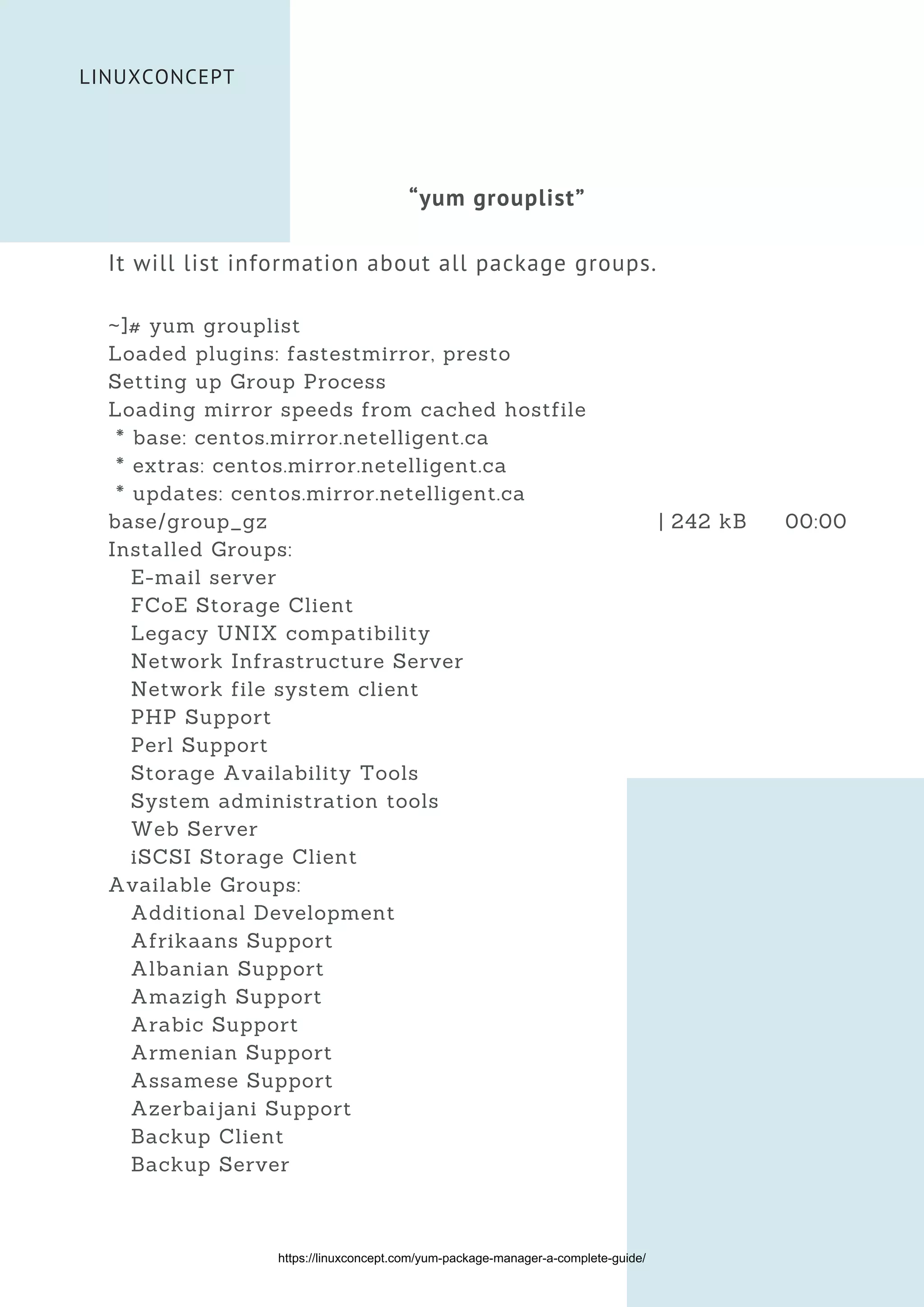 LINUXCONCEPT
“yum grouplist”
It will list information about all package groups.
~]# yum grouplist
Loaded plugins: fastestmirror, presto
Setting up Group Process
Loading mirror speeds from cached hostfile
* base: centos.mirror.netelligent.ca
* extras: centos.mirror.netelligent.ca
* updates: centos.mirror.netelligent.ca
base/group_gz | 242 kB 00:00
Installed Groups:
E-mail server
FCoE Storage Client
Legacy UNIX compatibility
Network Infrastructure Server
Network file system client
PHP Support
Perl Support
Storage Availability Tools
System administration tools
Web Server
iSCSI Storage Client
Available Groups:
Additional Development
Afrikaans Support
Albanian Support
Amazigh Support
Arabic Support
Armenian Support
Assamese Support
Azerbaijani Support
Backup Client
Backup Server
https://linuxconcept.com/yum-package-manager-a-complete-guide/
 